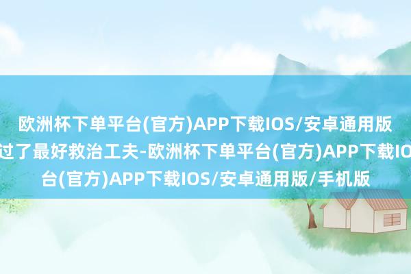 欧洲杯下单平台(官方)APP下载IOS/安卓通用版/手机版老东说念主错过了最好救治工夫-欧洲杯下单平台(官方)APP下载IOS/安卓通用版/手机版