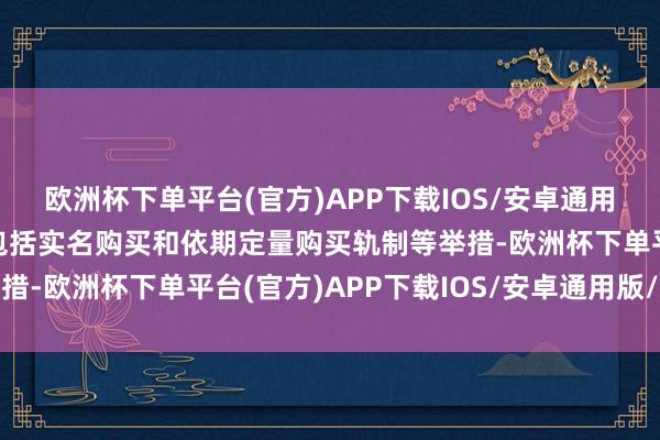 欧洲杯下单平台(官方)APP下载IOS/安卓通用版/手机版今后将出台包括实名购买和依期定量购买轨制等举措-欧洲杯下单平台(官方)APP下载IOS/安卓通用版/手机版