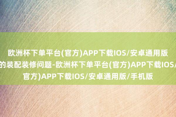 欧洲杯下单平台(官方)APP下载IOS/安卓通用版/手机版就经管了我的装配装修问题-欧洲杯下单平台(官方)APP下载IOS/安卓通用版/手机版