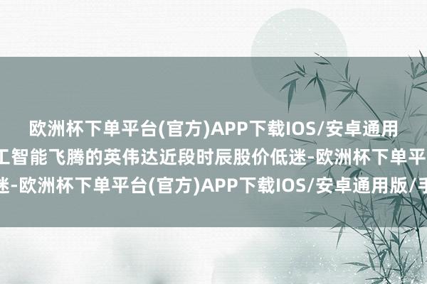 欧洲杯下单平台(官方)APP下载IOS/安卓通用版/手机版引颈东谈主工智能飞腾的英伟达近段时辰股价低迷-欧洲杯下单平台(官方)APP下载IOS/安卓通用版/手机版