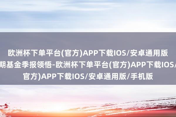 欧洲杯下单平台(官方)APP下载IOS/安卓通用版/手机版证实最新一期基金季报领悟-欧洲杯下单平台(官方)APP下载IOS/安卓通用版/手机版