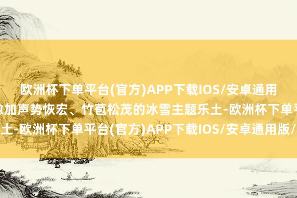 欧洲杯下单平台(官方)APP下载IOS/安卓通用版/手机版打造了一座愈加声势恢宏、竹苞松茂的冰雪主题乐土-欧洲杯下单平台(官方)APP下载IOS/安卓通用版/手机版