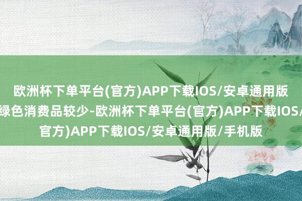 欧洲杯下单平台(官方)APP下载IOS/安卓通用版/手机版比如市集上绿色消费品较少-欧洲杯下单平台(官方)APP下载IOS/安卓通用版/手机版