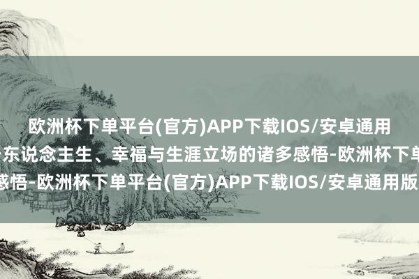 欧洲杯下单平台(官方)APP下载IOS/安卓通用版/手机版从中经受对于东说念主生、幸福与生涯立场的诸多感悟-欧洲杯下单平台(官方)APP下载IOS/安卓通用版/手机版